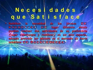 Ne c e s i d a d e s
   que Sa t i s f a c e
• Satisface  la   necesidad  de    los  jóvenes de
  e nc ont r a r        un    lugar diferente donde
  puedan realizar dos actividades de su preferencia
  (jugar videojuegos y rumbear) en un solo espacio,
  además pretende ser pionero en el mercado de bares
  temáticos d e B u c a r a m a n g a .
 