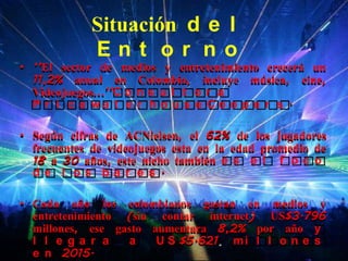 Situación d e l
            Ent or no
• ‘’El sector de medios y entretenimiento crecerá un
  11,2% anual en Colombia, incluye música, cine,
  Videojuegos…’’C o n s u l t o r a
  P r i c e wa t e r h o u s e Co o p e r s .

• Según cifras de ACNielsen, el 62% de los jugadores
  frecuentes de videojuegos esta en la edad promedio de
  18 a 30 años, este nicho también e s e l f o c o
  de l os ba r e s .

• Cada año los colombianos gastan en medios y
  entretenimiento (sin contar internet) US$3.796
  millones, ese gasto aumentara 8,2% por año y
  l l e ga r a    a    U S $5.621 m i l l o n e s
  e n 2015.
 