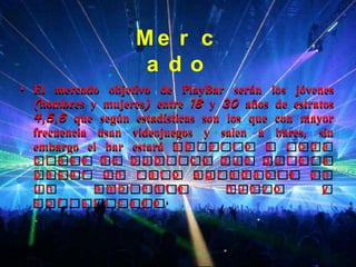 Me r c
                   a do
• El mercado objetivo de PlayBar serán los jóvenes
  (hombres y mujeres) entre 18 y 30 años de estratos
  4,5,6 que según estadísticas son los que con mayor
  frecuencia usan videojuegos y salen a bares, sin
  embargo el bar estará a b i e r t o a t o d a
  c l a s e de publ i c o que qui e r a
  pa s a r un r a t o a gr a da bl e e n
  un         a mb i e n t e        nue v o        y
  s of i s t i c a do.
 