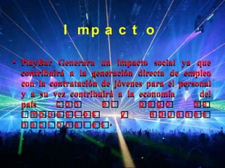 I mp a c t o

• PlayBar Generara un impacto social ya que
  contribuirá a la generación directa de empleo
  con la contratación de jóvenes para el personal
  y a su vez contribuirá a la economía        del
  país     c on       e l      pa go         de
  i mp u e s t o s         y      a dua na s
  na c i ona l e s .
 