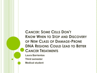 CANCER: SOME CELLS DON'T
KNOW WHEN TO STOP AND DISCOVERY
OF NEW CLASS OF DAMAGE-PRONE
DNA REGIONS COULD LEAD TO BETTER
CANCER TREATMENTS
Laura Barrientos
Third semester
Medical student
 
