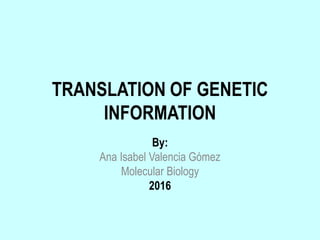 TRANSLATION OF GENETIC
INFORMATION
By:
Ana Isabel Valencia Gómez
Molecular Biology
2016
 