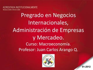 Pregrado en Negocios
     Internacionales,
Administración de Empresas
       y Mercadeo.
      Curso: Macroeconomía.
  Profesor: Juan Carlos Arango Q.


                                    01-2012
 
