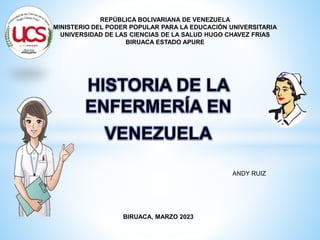 HISTORIA DE LA
ENFERMERÍA EN
VENEZUELA
ANDY RUIZ
BIRUACA, MARZO 2023
REPÚBLICA BOLIVARIANA DE VENEZUELA
MINISTERIO DEL PODER POPULAR PARA LA EDUCACIÓN UNIVERSITARIA
UNIVERSIDAD DE LAS CIENCIAS DE LA SALUD HUGO CHAVEZ FRIAS
BIRUACA ESTADO APURE
 