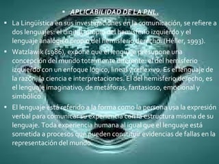 APLICABILIDAD DE LA PNL. La Lingüística en sus investigaciones en la comunicación, se refiere a dos lenguajes: el digital, propio del hemisferio izquierdo y el lenguaje analógico propio del hemisferio derecho. (Héller, 1993). Watzlawik (1986), expone que el lenguaje presupone una concepción del mundo totalmente diferente: el del hemisferio izquierdo con un enfoque lógico, lineal y reflexivo. Es el lenguaje de la razón, la ciencia e interpretaciones. El del hemisferio derecho, es el lenguaje imaginativo, de metáforas, fantasioso, emocional y simbólico. El lenguaje está referido a la forma como la persona usa la expresión verbal para comunicar su experiencia con la estructura misma de su lenguaje. Toda experiencia humana al igual que el lenguaje está sometida a procesos que pueden constituir evidencias de fallas en la representación del mundo. 