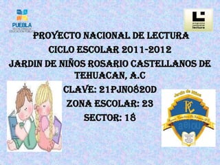 PROYECTO NACIONAL DE LECTURA
        CICLO ESCOLAR 2011-2012
JARDIN DE NIÑOS ROSARIO CASTELLANOS DE
             TEHUACAN, A.C
           CLAVE: 21PJN0820D
            ZONA ESCOLAR: 23
               SECTOR: 18
 