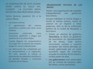 LA DOMINACIÓN DE ESTA CIUDAD
DURÓ HASTA EL SIGLO XIV,
CUANDO LA CULTURA MAYA
ENTRÓ EN UNA PROFUNDA CRISIS.
Varios factores pusieron fin a la
cultura Maya:
• Las luchas internas
• El agotamiento del sistema
económico y político que tenía varios
milenios
• Numerosas catástrofes como
huracanes, epidemias y plagas que
pusieron fin a la cultura Maya.
• Cuando llegaron los conquistadores
en el siglo XVI, la mayoría de ciudades
estaba en ruinas o abandonadas.
• Las destrucción fue completada por
los conquistadores y la vegetación.
Por esto, durante la colonia se
desconocían los adelantos científicos y
las grandes templos y creaciones
brillantes de los Mayas.
ORGANIZACIÓN POLITICA DE LOS
MAYAS:
Tenían una organización de ciudades
independientes con gobiernos
teocráticos.
Aunque hablaban la misma lengua y
tenían la misma cultura, nunca se
unieron en un imperio o reino
poderoso. Solo se dio la unificación
política de la ciudad de Mayapán, y
duró poco.
• Tenían un sistema de gobierno
Teocrático, es decir, un gobierno
de sacerdotes en representación
de los dioses. Cada centro
ceremonial, campos u caseríos
alrededor del mismo formaba un
estado gobernado por un sumo
sacerdote según las creencias,
actuaba en nombre de los dioses y
recibía poder de ellos.
• Los gobernantes eran asesorados
por un consejo de caciques, jefes
de tribus y otros sacerdotes.
 