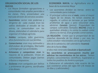 ORGANIZACIÓN SOCIAL DE LOS
MAYAS
• Los Mayas formaban agrupaciones o
comunidades más amplias parecidas a
los clanes. Pero, presentaban una
marcada división de estratos sociales:
1. Sacerdotes: sector más poderoso y
dirigente de cada ciudad. Eran los
sabios dedicados al estudio de los
astros, se comunicaban con los
dioses, elaboraban el calendario para
organizar el trabajo agrícola.
2. Nobles: caciques, jefes guerreros,
altos funcionarios con sus familias.
3. Comerciantes: eran muy estimados y
disfrutaban de privilegios, libertades
y prestigio por sus actividades.
4. Artesanos y campesinos: eran la
mayoría de la población. Vivían en
comunidades. Debían pagar fuertes
tributos o impuestos.
5. Esclavos: eran castigados por delitos
y prisioneros de guerra, sacrificados
a los dioses.
ECONOMÍA MAYA: La Agricultura era la
base de la economía Maya.
• Los sacerdotes dividían las tierras entre las
comunidades para trabajar.
• El principal cultivo era el maíz, como el mayor
regalo de los dioses. No tenían sistema de
regadío, ni cultivo en terrazas ya que tenían
problemas de agua y para solucionar esto,
abrieron Cenotes (pozos). Preparaban los
campos cultivables llamados MILPAS (roza o
quemaban árboles y la ceniza la usaban como
abono a la tierra). Eran grandes comerciantes.
LA RELIGIÓN: Creían que la prosperidad de las
cosechas dependía de los dioses y por eso, los
cultos estaban relacionados con la agricultura:
dios de la sabiduría y del calendario: Itzamná
dios de la lluvia: Chac
el dios más venerado: Coculcán o Quetzalcoalt
los sacerdotes se preocuparon mucho por
adivinar los movimientos de los astros. Tenían
amplios conocimientos científicos. Superaron a
todos los pueblos de América porque:
1. Elaboraron el calendario más exacto de los
que existieron antes del siglo XIV (18 meses de
20 días y 5 adicionales)
 