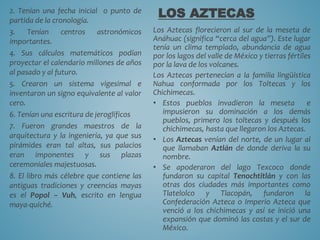 2. Tenían una fecha inicial o punto de
partida de la cronología.
3. Tenían centros astronómicos
importantes.
4. Sus cálculos matemáticos podían
proyectar el calendario millones de años
al pasado y al futuro.
5. Crearon un sistema vigesimal e
inventaron un signo equivalente al valor
cero.
6. Tenían una escritura de jeroglíficos
7. Fueron grandes maestros de la
arquitectura y la ingeniería, ya que sus
pirámides eran tal altas, sus palacios
eran imponentes y sus plazas
ceremoniales majestuosas.
8. El libro más célebre que contiene las
antiguas tradiciones y creencias mayas
es el Popol – Vuh, escrito en lengua
maya-quiché.
LOS AZTECAS
Los Aztecas florecieron al sur de la meseta de
Anáhuac (significa “cerca del agua”). Este lugar
tenía un clima templado, abundancia de agua
por los lagos del valle de México y tierras fértiles
por la lava de los volcanes.
Los Aztecas pertenecían a la familia lingüística
Nahua conformada por los Toltecas y los
Chichimecas.
• Estos pueblos invadieron la meseta e
impusieron su dominación a los demás
pueblos, primero los toltecas y después los
chichimecas, hasta que llegaron los Aztecas.
• Los Aztecas venían del norte, de un lugar al
que llamaban Aztlán de donde deriva la su
nombre.
• Se apoderaron del lago Texcoco donde
fundaron su capital Tenochtitlán y con las
otras dos ciudades más importantes como
Tlatelolco y Tlacopán, fundaron la
Confederación Azteca o Imperio Azteca que
venció a los chichimecas y así se inició una
expansión que dominó las costas y el sur de
México.
 