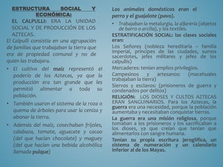 ESTRUCTURA SOCIAL Y
ECONÓMICA:
EL CALPULLI: ERA LA UNIDAD
SOCIAL Y DE PRODUCCIÓN DE LOS
AZTECAS.
El Calpulli consistía en una agrupación
de familias que trabajaban la tierra que
era de propiedad comunal y no de
quien las trabajara.
• El cultivo del maíz representó el
poderío de los Aztecas, ya que la
producción era tan grande que les
permitió alimentar a toda su
población.
• También usaron el sistema de la roza o
quema de árboles para usar la ceniza y
abonar la tierra.
• Además del maíz, cosechaban frijoles,
calabaza, tomate, aguacate y cacao
(del que hacían chocolate) y maguey
(del que hacían una bebida alcohólica
llamada pulque)
Los animales domésticos eran el
perro y el guajalote (pavo).
• Trabajaban la metalurgia, la alfarería (objetos
de barro o arcilla), y los textiles.
ESTRATIFICACIÓN SOCIAL: las clases sociales
eran:
Los Señores (nobleza hereditaria – familia
imperial, príncipes de las ciudades, sumos
sacerdotes, jefes militares y jefes de los
calpullis)
Mercaderes: tenían amplios privilegios.
Campesinos y artesanos: (macehuales
trabajaban la tierra)
Siervos y esclavos: (prisioneros de guerra y
condenados por delitos)
RELIGIÓN: LOS DIOSES Y CULTOS AZTECAS
ERAN SANGUINARIOS. Para los Aztecas, la
guerra era una necesidad, porque la población
aumentaba y necesitaban conquistar tierras.
La guerra era una misión religiosa, porque
tomaban a los prisioneros y los sacrificaban a
los dioses, ya que creían que tenían que
alimentarlos con sangre humana.
Tenían su propia escritura jeroglífica, un
sistema de numeración y un calendario
inferior al de los Mayas.
 
