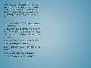 LOS INCAS FUERON LA ÚNICA
CULTURA POSCLÁSICA QUE TUVO
GANADERÍA: DOMESTICARON LAS
LLAMAS (para la agricultura) Y LA
ALPACAS (para obtener carne y
lana)
• La industria de tejidos alcanzó gran
desarrollo.
ORGANIZACIÓN SOCIAL: NO EXISTÍA
LA PROPIEDAD PRIVADA YA QUE
TODAS LAS TIERRAS ERAN DEL
ESTADO.
Pero, habían unas clases establecidas:
Alta nobleza (hereditaria)
Baja nobleza (por privilegios o
méritos)
Artesanos y campesinos (puric)
Siervos (Yanacaonas – esclavos)
 