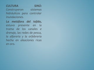 CULTURA SINÚ:
Construyeron sistemas
hidráulicos para controlar
inundaciones.
La metáfora del tejido,
estuvo presente en la
trama de los canales e
drenaje, las redes de pesca,
la alfarería y la orfebrería
hecha en aleaciones ricas
en oro.
 