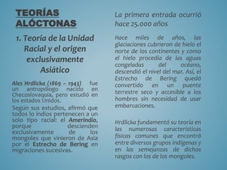 TEORÍAS
ALÓCTONAS
1. Teoría de la Unidad
Racial y el origen
exclusivamente
Asiático
Ales Hrdlicka (1869 – 1943) fue
un antropólogo nacido en
Checoslovaquia, pero estudió en
los estados Unidos.
Según sus estudios, afirmó que
todos lo indios pertenecen a un
solo tipo racial: el Amerindio,
porque descienden
exclusivamente de los
mongoles que vinieron de Asia
por el Estrecho de Bering en
migraciones sucesivas.
La primera entrada ocurrió
hace 25.000 años
Hace miles de años, las
glaciaciones cubrieron de hielo el
norte de los continentes y como
el hielo procedía de las aguas
congeladas del océano,
descendió el nivel del mar. Así, el
Estrecho de Bering quedó
convertido en un puente
terrestre seco y accesible a los
hombres sin necesidad de usar
embarcaciones.
Hrdlicka fundamentó su teoría en
las numerosas características
físicas comunes que encontró
entre diversos grupos indígenas y
en las semejanzas de dichos
rasgos con los de los mongoles.
 