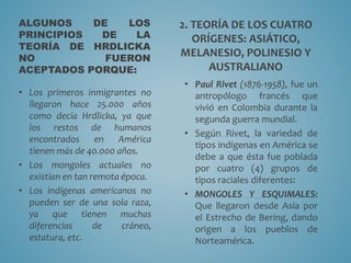 ALGUNOS DE LOS
PRINCIPIOS DE LA
TEORÍA DE HRDLICKA
NO FUERON
ACEPTADOS PORQUE:
• Los primeros inmigrantes no
llegaron hace 25.000 años
como decía Hrdlicka, ya que
los restos de humanos
encontrados en América
tienen más de 40.000 años.
• Los mongoles actuales no
existían en tan remota época.
• Los indígenas americanos no
pueden ser de una sola raza,
ya que tienen muchas
diferencias de cráneo,
estatura, etc.
2. TEORÍA DE LOS CUATRO
ORÍGENES: ASIÁTICO,
MELANESIO, POLINESIO Y
AUSTRALIANO
• Paul Rivet (1876-1958), fue un
antropólogo francés que
vivió en Colombia durante la
segunda guerra mundial.
• Según Rivet, la variedad de
tipos indígenas en América se
debe a que ésta fue poblada
por cuatro (4) grupos de
tipos raciales diferentes:
• MONGOLES Y ESQUIMALES:
Que llegaron desde Asia por
el Estrecho de Bering, dando
origen a los pueblos de
Norteamérica.
 