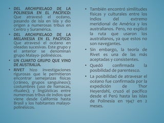 • DEL ARCHIPIELAGO DE LA
POLINESIA EN EL PACÍFICO:
Que atravesó el océano,
pasando de isla en isla y dio
origen a numerosas tribus en
Centro y Suramérica.
• DEL ARCHIPIELAGO DE LA
MELANESIA EN EL PACÍFICO:
Que atravesó el océano en
oleadas sucesivas. Este grupo y
el anterior se denominan
grupo Malayo- polinésicos.
• UN CUARTO GRUPO QUE VINO
DE AUSTRALIA.
• RIVET hizo investigaciones
rigurosas que le permitieron
encontrar semejanzas físicas
(cráneo, grupos sanguíneos);
costumbres (uso de hamacas,
rituales); y lingüísticas entre
numerosas tribus de indios que
viene desde California hasta
Brasil y los habitantes malayo-
polinésicos.
• También encontró similitudes
físicas y culturales entre los
indios del extremo
meridional de América y los
australianos. Pero, no explicó
la ruta que usaron los
australianos, ya que estos no
son navegantes.
• Sin embargo, la teoría de
Rivet es una de las más
aceptadas y consistentes.
• Quedó confirmada la
posibilidad de parentesco.
• La posibilidad de atravesar el
océano fue confirmada por la
expedición de Thor
Heyerdahl, cruzó el pacífico
desde el Perú hasta las islas
de Polinesia en 1947 en 2
meses.
 