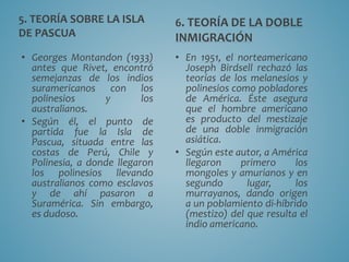 5. TEORÍA SOBRE LA ISLA
DE PASCUA
• Georges Montandon (1933)
antes que Rivet, encontró
semejanzas de los indios
suramericanos con los
polinesios y los
australianos.
• Según él, el punto de
partida fue la Isla de
Pascua, situada entre las
costas de Perú, Chile y
Polinesia, a donde llegaron
los polinesios llevando
australianos como esclavos
y de ahí pasaron a
Suramérica. Sin embargo,
es dudoso.
6. TEORÍA DE LA DOBLE
INMIGRACIÓN
• En 1951, el norteamericano
Joseph Birdsell rechazó las
teorías de los melanesios y
polinesios como pobladores
de América. Éste asegura
que el hombre americano
es producto del mestizaje
de una doble inmigración
asiática.
• Según este autor, a América
llegaron primero los
mongoles y amurianos y en
segundo lugar, los
murrayanos, dando origen
a un poblamiento di-híbrido
(mestizo) del que resulta el
indio americano.
 