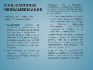CIVILIZACIONES
MESOAMERICANAS
PERÍODOS CULTURALES DE LA
PREHISTORIA AMERICANA
• PALEOINDIO: Culturas de
cazadores y recolectores de
alimentos. Va desde que llegaron
los primeros inmigrantes a
América hasta el 7.000 a. de C.
Proviene de la palabra griega
palaios (antiguo) y lítico (piedra),
ya que todos los hallazgos
culturales de este período eran
en piedra.
• Eran nómadas. La mayoría de
utensilios encontrados son
puntas de proyectil, flechas y
raspadores.
ARCAICO: De la recolección
sedentaria a la agricultura y cestería.
La palabra arcaico significa antiguo.
Este período va desde el 7.000 hasta
el 1.500 a de C.
• Durante la época de lluvias, vivían
en un sitio y durante la estación
seca, pasaban a otro sitio, así que
se hicieron sedentarios
estacionales. Se inició la
cerámica, la cestería y se
descubrió la horticultura.
FORMATIVO: se le llama así porque
empezó la formación de las altas
culturas. Este es el período de
desarrollo de la agricultura y de
organizaciones más estables. Va
del 1.500 al 300 a de C.
se perfeccionan la agricultura, la
cestería y la cerámica, y comienza la
industria del tejido y en algunos
lugares la metalurgia (oro y cobre).
 
