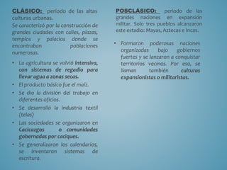 CLÁSICO: período de las altas
culturas urbanas.
Se caracterizó por la construcción de
grandes ciudades con calles, plazas,
templos y palacios donde se
encontraban poblaciones
numerosas.
• La agricultura se volvió intensiva,
con sistemas de regadío para
llevar agua a zonas secas.
• El producto básico fue el maíz.
• Se dio la división del trabajo en
diferentes oficios.
• Se desarrolló la industria textil
(telas)
• Las sociedades se organizaron en
Cacicazgos o comunidades
gobernadas por caciques.
• Se generalizaron los calendarios,
se inventaron sistemas de
escritura.
POSCLÁSICO: período de las
grandes naciones en expansión
militar. Solo tres pueblos alcanzaron
este estadio: Mayas, Aztecas e Incas.
• Formaron poderosas naciones
organizadas bajo gobiernos
fuertes y se lanzaron a conquistar
territorios vecinos. Por eso, se
llaman también culturas
expansionistas o militaristas.
 