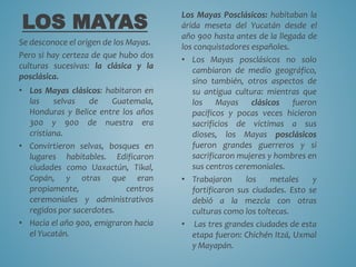 LOS MAYAS
Se desconoce el origen de los Mayas.
Pero si hay certeza de que hubo dos
culturas sucesivas: la clásica y la
posclásica.
• Los Mayas clásicos: habitaron en
las selvas de Guatemala,
Honduras y Belice entre los años
300 y 900 de nuestra era
cristiana.
• Convirtieron selvas, bosques en
lugares habitables. Edificaron
ciudades como Uaxactún, Tikal,
Copán, y otras que eran
propiamente, centros
ceremoniales y administrativos
regidos por sacerdotes.
• Hacia el año 900, emigraron hacia
el Yucatán.
Los Mayas Posclásicos: habitaban la
árida meseta del Yucatán desde el
año 900 hasta antes de la llegada de
los conquistadores españoles.
• Los Mayas posclásicos no solo
cambiaron de medio geográfico,
sino también, otros aspectos de
su antigua cultura: mientras que
los Mayas clásicos fueron
pacíficos y pocas veces hicieron
sacrificios de víctimas a sus
dioses, los Mayas posclásicos
fueron grandes guerreros y si
sacrificaron mujeres y hombres en
sus centros ceremoniales.
• Trabajaron los metales y
fortificaron sus ciudades. Esto se
debió a la mezcla con otras
culturas como los toltecas.
• Las tres grandes ciudades de esta
etapa fueron: Chichén Itzá, Uxmal
y Mayapán.
 