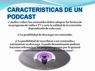 CARACTERISTICAS DE UN
PODCAST
1) Audio y vídeo: los contenidos deben adoptar las formas de
 un programa de radio o TV y varía la calidad de la extensión
                  dependiendo de cada caso.

       2) La posibilidad de descargar ese contenido.

     3) La posibilidad de suscribirse a ese contenido y
 automatizar su descarga. Cuando denominamos podcast
 hacemos referencia a "un programa porque por lo general
     estos contenidos son actualizados por su autor".
 