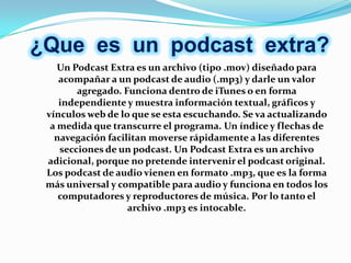 ¿Que es un podcast extra?
    Un Podcast Extra es un archivo (tipo .mov) diseñado para
    acompañar a un podcast de audio (.mp3) y darle un valor
        agregado. Funciona dentro de iTunes o en forma
    independiente y muestra información textual, gráficos y
 vínculos web de lo que se esta escuchando. Se va actualizando
  a medida que transcurre el programa. Un índice y flechas de
   navegación facilitan moverse rápidamente a las diferentes
    secciones de un podcast. Un Podcast Extra es un archivo
 adicional, porque no pretende intervenir el podcast original.
 Los podcast de audio vienen en formato .mp3, que es la forma
 más universal y compatible para audio y funciona en todos los
    computadores y reproductores de música. Por lo tanto el
                   archivo .mp3 es intocable.
 