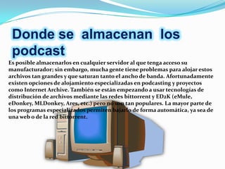 Donde se almacenan los
 podcast
Es posible almacenarlos en cualquier servidor al que tenga acceso su
manufacturador; sin embargo, mucha gente tiene problemas para alojar estos
archivos tan grandes y que saturan tanto el ancho de banda. Afortunadamente
existen opciones de alojamiento especializadas en podcasting y proyectos
como Internet Archive. También se están empezando a usar tecnologías de
distribución de archivos mediante las redes bittorrent y ED2K (eMule,
eDonkey, MLDonkey, Ares, etc.) pero no son tan populares. La mayor parte de
los programas especializados permiten bajarlo de forma automática, ya sea de
una web o de la red bittorrent.
 