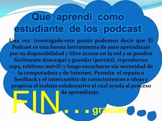 Que aprendi como
  estudiante de los podcast
Una vez investigado este punto podemos decir que El
 Podcast es una buena herramienta de auto aprendizaje
por su disponibilidad y libre acceso en la red y se pueden
  fácilmente descargar y guardar (portátil, reproductor
mp3, teléfono móvil) y luego escucharse sin necesidad de
    la computadora y de Internet. Permite el repaso o
  feedback y el intercambio de conocimientos e ideas y
 propicia el trabajo colaborativo el cual ayuda al proceso



FIN…
                      de aprendizaje.


                                 gracias
 