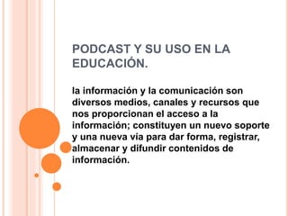 PODCAST Y SU USO EN LA
EDUCACIÓN.
la información y la comunicación son
diversos medios, canales y recursos que
nos proporcionan el acceso a la
información; constituyen un nuevo soporte
y una nueva vía para dar forma, registrar,
almacenar y difundir contenidos de
información.
 