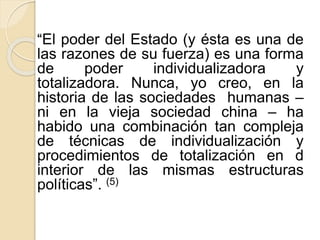 “El poder del Estado (y ésta es una de 
las razones de su fuerza) es una forma 
de poder individualizadora y 
totalizadora. Nunca, yo creo, en la 
historia de las sociedades humanas – 
ni en la vieja sociedad china – ha 
habido una combinación tan compleja 
de técnicas de individualización y 
procedimientos de totalización en d 
interior de las mismas estructuras 
políticas”. (5) 
 