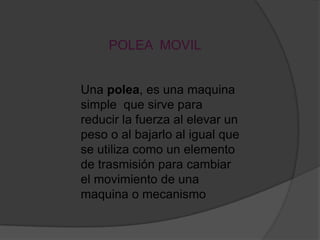 POLEA MOVIL


Una polea, es una maquina
simple que sirve para
reducir la fuerza al elevar un
peso o al bajarlo al igual que
se utiliza como un elemento
de trasmisión para cambiar
el movimiento de una
maquina o mecanismo
 