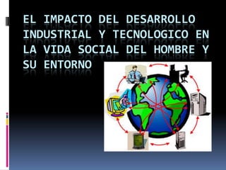EL IMPACTO DEL DESARROLLO
INDUSTRIAL Y TECNOLOGICO EN
LA VIDA SOCIAL DEL HOMBRE Y
SU ENTORNO
 