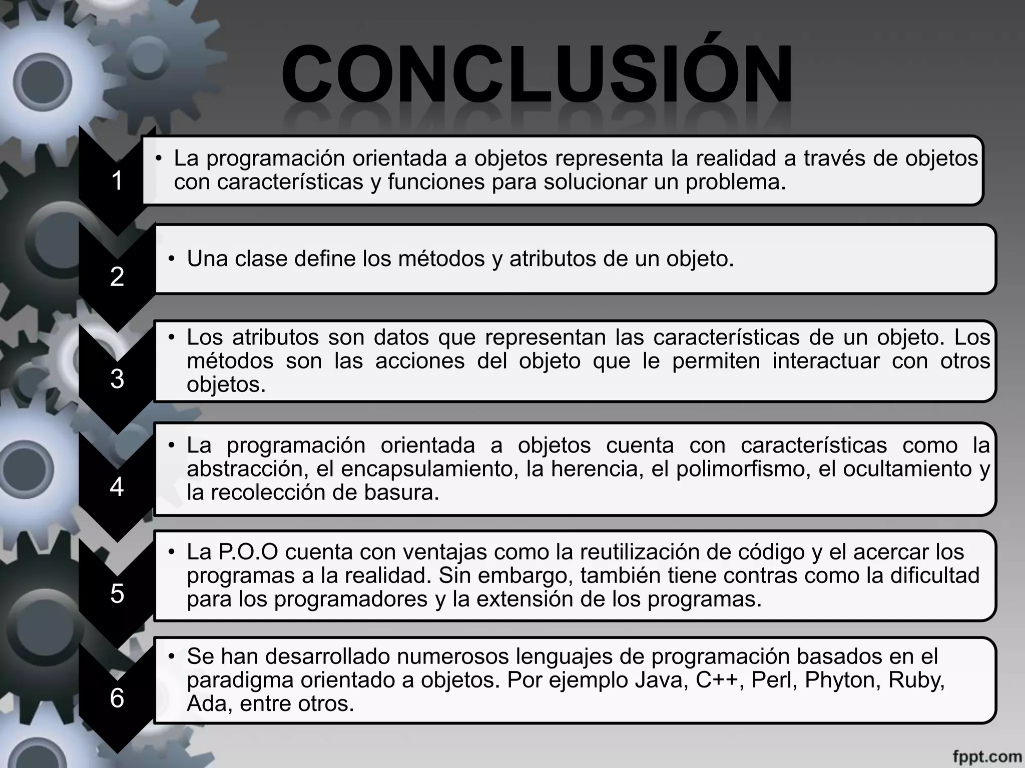 1
• La programación orientada a objetos representa la realidad a través de objetos
con características y funciones para solucionar un problema.
2
• Una clase define los métodos y atributos de un objeto.
3
• Los atributos son datos que representan las características de un objeto. Los
métodos son las acciones del objeto que le permiten interactuar con otros
objetos.
4
• La programación orientada a objetos cuenta con características como la
abstracción, el encapsulamiento, la herencia, el polimorfismo, el ocultamiento y
la recolección de basura.
5
• La P.O.O cuenta con ventajas como la reutilización de código y el acercar los
programas a la realidad. Sin embargo, también tiene contras como la dificultad
para los programadores y la extensión de los programas.
6
• Se han desarrollado numerosos lenguajes de programación basados en el
paradigma orientado a objetos. Por ejemplo Java, C++, Perl, Phyton, Ruby,
Ada, entre otros.
 