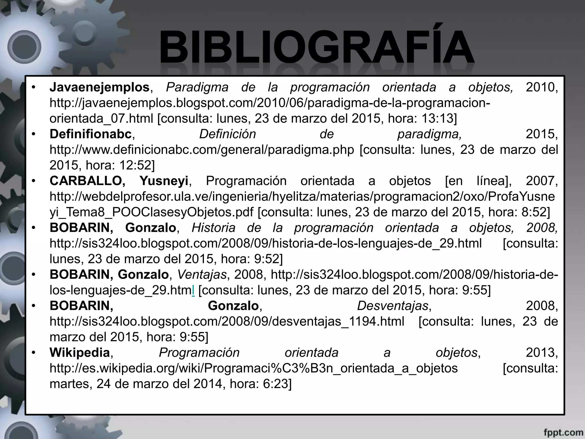 • Javaenejemplos, Paradigma de la programación orientada a objetos, 2010,
http://javaenejemplos.blogspot.com/2010/06/paradigma-de-la-programacion-
orientada_07.html [consulta: lunes, 23 de marzo del 2015, hora: 13:13]
• Definifionabc, Definición de paradigma, 2015,
http://www.definicionabc.com/general/paradigma.php [consulta: lunes, 23 de marzo del
2015, hora: 12:52]
• CARBALLO, Yusneyi, Programación orientada a objetos [en línea], 2007,
http://webdelprofesor.ula.ve/ingenieria/hyelitza/materias/programacion2/oxo/ProfaYusne
yi_Tema8_POOClasesyObjetos.pdf [consulta: lunes, 23 de marzo del 2015, hora: 8:52]
• BOBARIN, Gonzalo, Historia de la programación orientada a objetos, 2008,
http://sis324loo.blogspot.com/2008/09/historia-de-los-lenguajes-de_29.html [consulta:
lunes, 23 de marzo del 2015, hora: 9:52]
• BOBARIN, Gonzalo, Ventajas, 2008, http://sis324loo.blogspot.com/2008/09/historia-de-
los-lenguajes-de_29.html [consulta: lunes, 23 de marzo del 2015, hora: 9:55]
• BOBARIN, Gonzalo, Desventajas, 2008,
http://sis324loo.blogspot.com/2008/09/desventajas_1194.html [consulta: lunes, 23 de
marzo del 2015, hora: 9:55]
• Wikipedia, Programación orientada a objetos, 2013,
http://es.wikipedia.org/wiki/Programaci%C3%B3n_orientada_a_objetos [consulta:
martes, 24 de marzo del 2014, hora: 6:23]
 