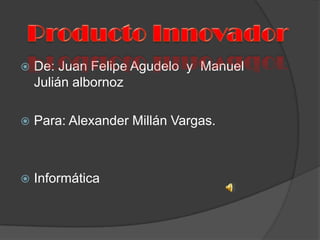 De: Juan Felipe Agudelo  y  Manuel Julián albornoz Para: Alexander Millán Vargas. Informática   Producto Innovador  