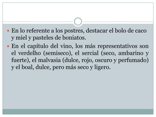  En lo referente a los postres, destacar el bolo de caco

y miel y pasteles de boniatos.
 En el capítulo del vino, los más representativos son
el verdelho (semiseco), el sercial (seco, ambarino y
fuerte), el malvasia (dulce, rojo, oscuro y perfumado)
y el boal, dulce, pero más seco y ligero.

 