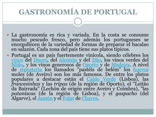 GASTRONOMÍA DE PORTUGAL
 La gastronomía es rica y variada. En la costa se consume

mucho pescado fresco, pero además los portugueses se
enorgullecen de la variedad de formas de preparar el bacalao
en salazón. Cada zona del país tiene sus platos típicos.
 Portugal es un país fuertemente vinícola, siendo célebres los
vinos del Duero, del Alentejo y del Dão, los vinos verdes del
Miño, y los vinos generosos de Oporto y de Madeira. A nivel
de repostería los llamados "pastéis de belém" los huevos
moles (de Aveiro) son los más famosos. De entre los platos
populares a destacar están el Caldo Verde (Lisboa), las
francesinhas y las tripas (de la región de Oporto), el "Leitão
da Bairrada" (Lechón de origén entre Aveiro y Coimbra), "las
pataniscas (de la región de Lisboa), y el gaspacho (del
Algarve), el Jamón y el Folar de Chaves.

 