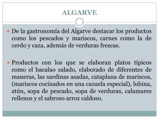 ALGARVE
 De la gastronomía del Algarve destacar los productos

como los pescados y mariscos, carnes como la de
cerdo y caza, además de verduras frescas.
 Productos con los que se elaboran platos típicos

como el bacalao salado, elaborado de diferentes de
maneras, las sardinas asadas, cataplana de mariscos,
(mariscos cocinados en una cazuela especial), lubina,
atún, sopa de pescado, sopa de verduras, calamares
rellenos y el sabroso arroz caldoso.

 