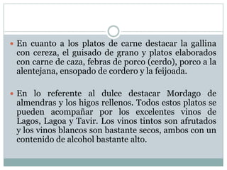  En cuanto a los platos de carne destacar la gallina

con cereza, el guisado de grano y platos elaborados
con carne de caza, febras de porco (cerdo), porco a la
alentejana, ensopado de cordero y la feijoada.

 En lo referente al dulce destacar Mordago de

almendras y los higos rellenos. Todos estos platos se
pueden acompañar por los excelentes vinos de
Lagos, Lagoa y Tavir. Los vinos tintos son afrutados
y los vinos blancos son bastante secos, ambos con un
contenido de alcohol bastante alto.

 