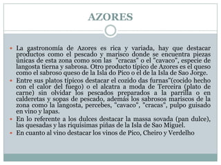 AZORES
 La gastronomía de Azores es rica y variada, hay que destacar

productos como el pescado y marisco donde se encuentra piezas
únicas de esta zona como son las "cracas" o el "cavaco", especie de
langosta tierna y sabrosa. Otro producto típico de Azores es el queso
como el sabroso queso de la Isla do Pico o el de la Isla de Sao Jorge.
 Entre sus platos típicos destacar el cozido das furnas"(cocido hecho
con el calor del fuego) o el alcatra a moda de Terceira (plato de
carne) sin olvidar los pescados preparados a la parrilla o en
calderetas y sopas de pescado, además los sabrosos mariscos de la
zona como la langosta, percebes, "cavaco", "cracas", pulpo guisado
en vino y lapas.
 En lo referente a los dulces destacar la massa sovada (pan dulce),
las quesadas y las riquísimas piñas de la Isla de Sao Miguel.
 En cuanto al vino destacar los vinos de Pico, Cheiro y Verdelho

 