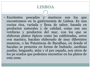 LISBOA
 Excelentes

pescados y mariscos son los que
encontramos en la gastronomía de Lisboa. Es una
cocina rica, variada y llena de sabor, basada en
productos naturales y de calidad, como son sus
verduras y productos del mar, con los que se
elaboran platos típicos como las caldeiradas, arroz
con marisco, bacalao elaborado de muy diferentes
maneras, o las Pataniscas de Bacalhau, en donde el
bacalao se presenta en forma de buñuelo, sardinas
asadas, lenguado, atún y el pez espada, son otros de
los pe scados que podemos encontrar en los platos de
esta zona.

 
