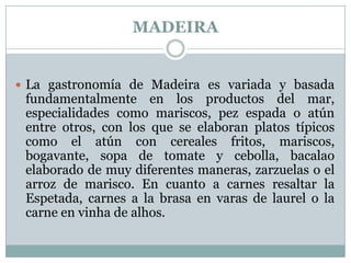 MADEIRA

 La gastronomía de Madeira es variada y basada

fundamentalmente en los productos del mar,
especialidades como mariscos, pez espada o atún
entre otros, con los que se elaboran platos típicos
como el atún con cereales fritos, mariscos,
bogavante, sopa de tomate y cebolla, bacalao
elaborado de muy diferentes maneras, zarzuelas o el
arroz de marisco. En cuanto a carnes resaltar la
Espetada, carnes a la brasa en varas de laurel o la
carne en vinha de alhos.

 