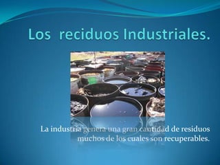 Los  reciduos Industriales.La industria genera una gran cantidad de residuos muchos de los cuales son recuperables.