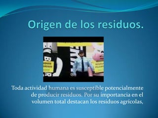Origen de los residuos.Toda actividad humana es susceptible potencialmente de producir residuos. Por su importancia en el volumen total destacan los residuos agrícolas,