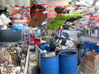 EL RECICLAGE  NO  ES  UN  TRABAJO DESONROSO PORQUE  LAS  PERSONA QUE TRABAJAN   EN  ESTE  OFICIO  NOS  AYUDAN  A  CONCERBAL  EL  AMBIENTE