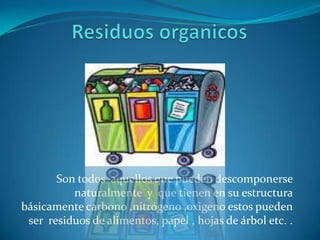 Residuos organicosSon todos  aquellos que pueden descomponerse naturalmente  y  que tienen en su estructura  básicamente carbono ,nitrógeno ,oxigeno estos pueden ser  residuos de alimentos, papel , hojas de árbol etc. .    