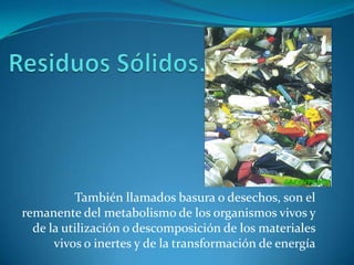 Residuos Sólidos.También llamados basura o desechos, son el remanente del metabolismo de los organismos vivos y de la utilización o descomposición de los materiales vivos o inertes y de la transformación de energía