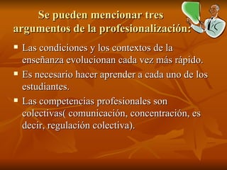 Se pueden mencionar tres  argumentos de la profesionalización: Las condiciones y los contextos de la enseñanza evolucionan cada vez más rápido. Es necesario hacer aprender a cada uno de los estudiantes. Las competencias profesionales son colectivas( comunicación, concentración, es decir, regulación colectiva). 