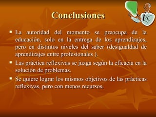 Conclusiones La autoridad del momento se preocupa de la educación, solo en la entrega de los aprendizajes, pero en distintos niveles del saber (desigualdad de aprendizajes entre profesionales ). Las práctica reflexivas se juzga según la eficacia en la solución de problemas. Se quiere lograr los mismos objetivos de las prácticas reflexivas, pero con menos recursos. 