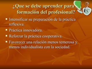 ¿ Que se debe aprender para la formación del profesional? Intensificar su preparación de la práctica reflexiva. Práctica innovadora. Reforzar la práctica cooperativa. Favorecer una relación menos temerosa y menos individualista con la sociedad. 