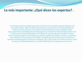 Lo más importante: ¿Qué dicen los expertos? .	Los métodos de alta tecnología para la elección del sexo han suscitado una gran polémica en la comunidad médica. Algunos médicos piensan que es una excelente manera de equilibrar las familias, mientras que otros creen que se está caminando por terreno resbaladizo. Mark Sauer, especialista en fertilidady director del programa en el Center for Women's Reproductive Care (Centro para el Cuidado Reproductivo de la Mujer) de la Universidad de Columbia en Nueva York, sostiene que elegir el sexo del bebé con el fin de equilibrar las familias no es ético y no debería tener cabida en los tratamientos de fertilidad. "No puedo aprobar la destrucción de embriones humanos normales porque sean del sexo no deseado", dice. (De acuerdo a un informe reciente, cuatro de cada 500 embarazos logrados con el método MicroSort se terminaron por esta razón). 